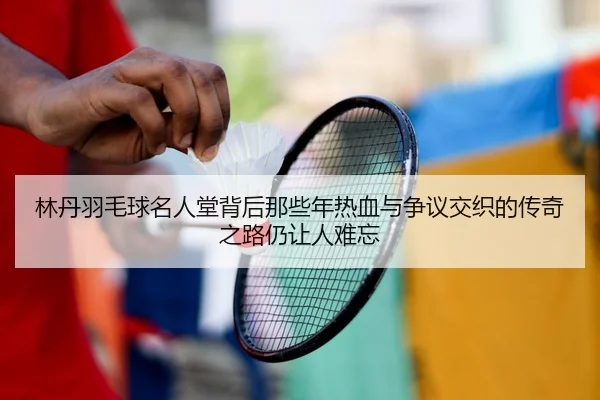 林丹羽毛球名人堂背后那些年热血与争议交织的传奇之路仍让人难忘